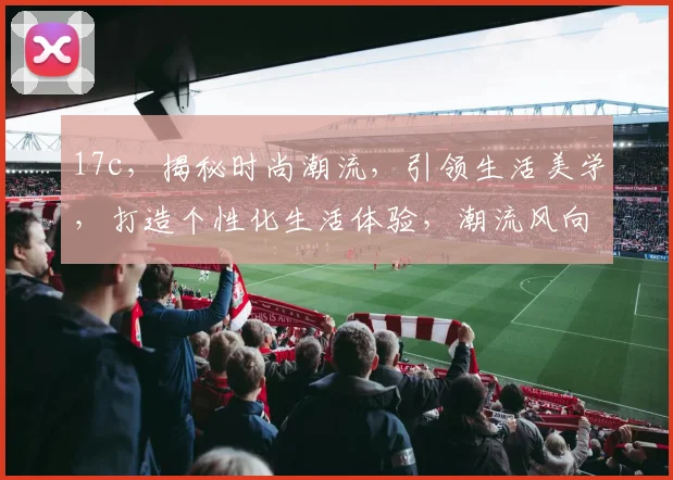 17c，揭秘时尚潮流，引领生活美学，打造个性化生活体验，潮流风向标。