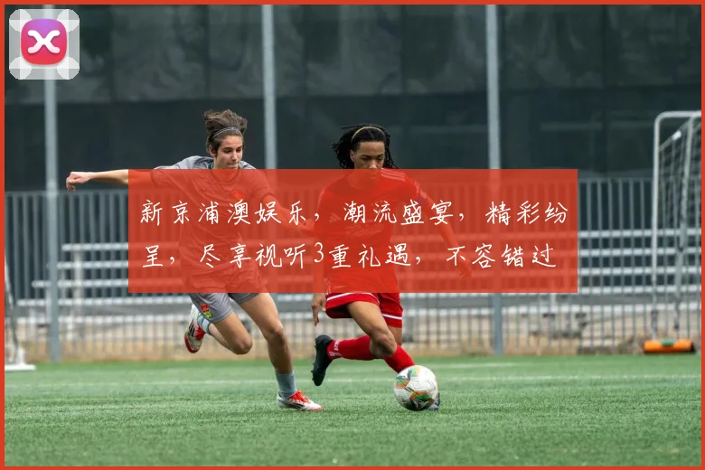新京浦澳娱乐，潮流盛宴，精彩纷呈，尽享视听3重礼遇，不容错过