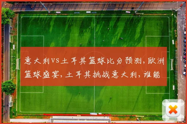 意大利vs土耳其篮球比分预测,欧洲篮球盛宴,土耳其挑战意大利,谁能笑到最后