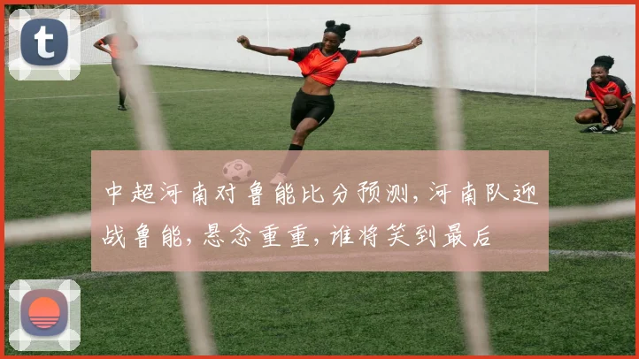 中超河南对鲁能比分预测,河南队迎战鲁能,悬念重重,谁将笑到最后