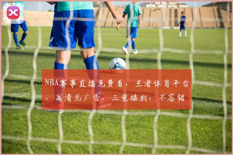 NBA赛事直播免费看，王者体育平台，高清无广告，三重福利，不容错过，速来体验
