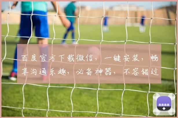 百度官方下载微信，一键安装，畅享沟通乐趣，必备神器，不容错过