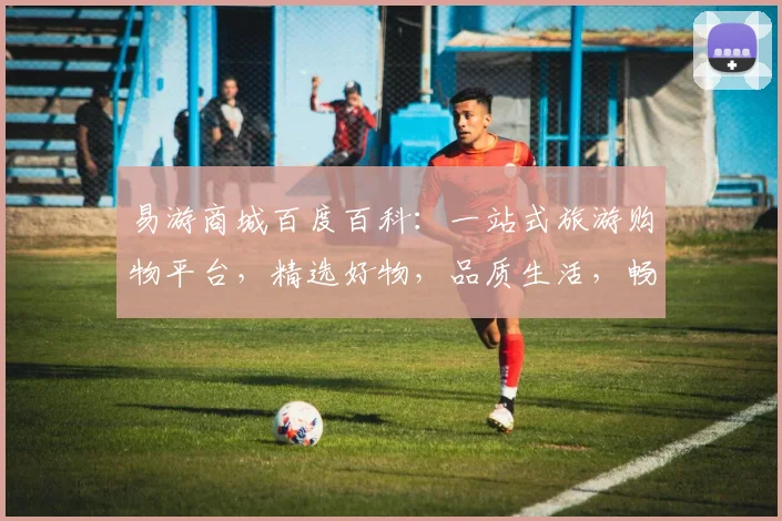 易游商城百度百科：一站式旅游购物平台，精选好物，品质生活，畅享全球，三重惊喜，不容错过