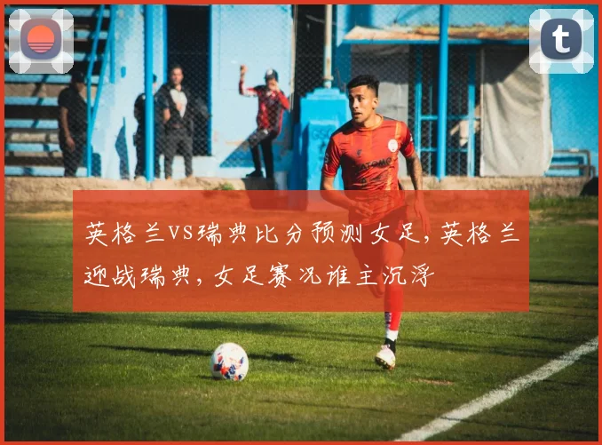 英格兰vs瑞典比分预测女足,英格兰迎战瑞典,女足赛况谁主沉浮