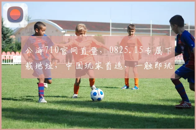 公海710官网直登，0825.15专属下载地址，中国玩家首选，一触即玩，三重惊喜等你来