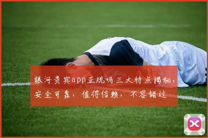银河贵宾app正规吗三大特点揭秘，安全可靠，值得信赖，不容错过